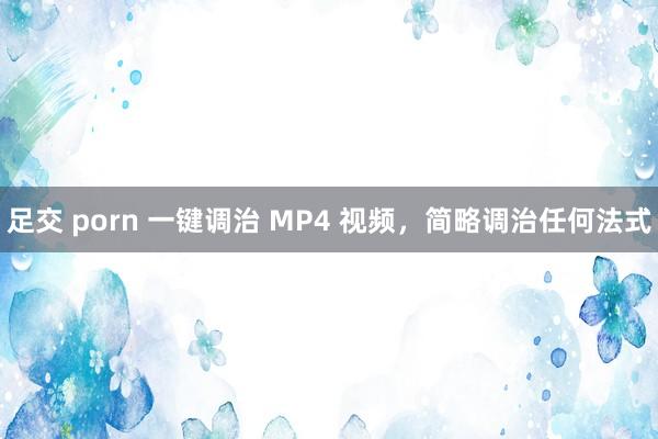 足交 porn 一键调治 MP4 视频，简略调治任何法式