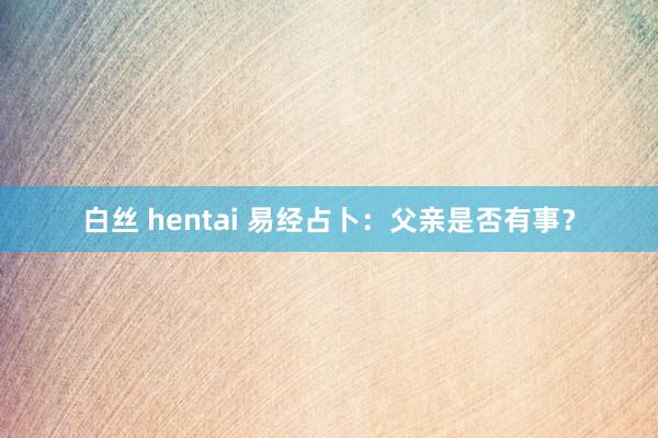 白丝 hentai 易经占卜：父亲是否有事？