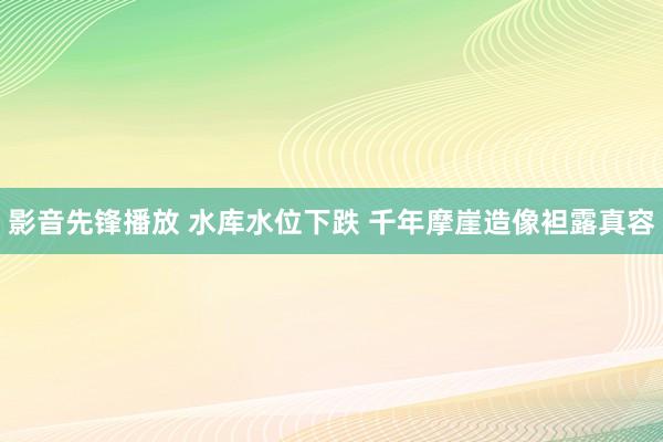 影音先锋播放 水库水位下跌 千年摩崖造像袒露真容