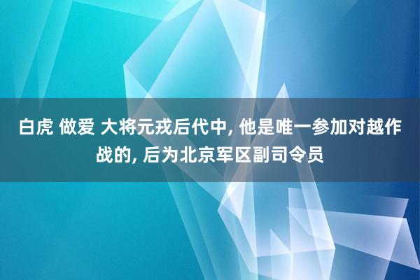 白虎 做爱 大将元戎后代中， 他是唯一参加对越作战的， 后为北京军区副司令员