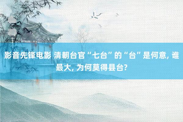 影音先锋电影 清朝台官“七台”的“台”是何意， 谁最大， 为何莫得县台?