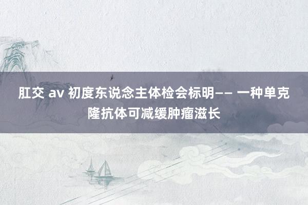 肛交 av 初度东说念主体检会标明—— 一种单克隆抗体可减缓肿瘤滋长