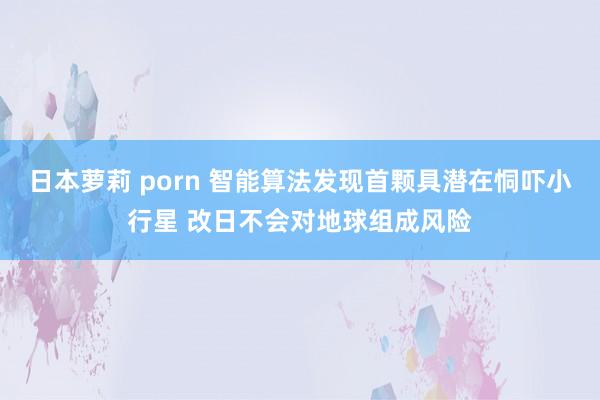 日本萝莉 porn 智能算法发现首颗具潜在恫吓小行星 改日不会对地球组成风险