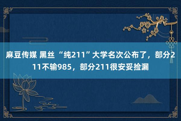 麻豆传媒 黑丝 “纯211”大学名次公布了，部分211不输985，部分211很安妥捡漏