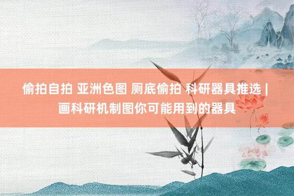 偷拍自拍 亚洲色图 厕底偷拍 科研器具推选 | 画科研机制图你可能用到的器具