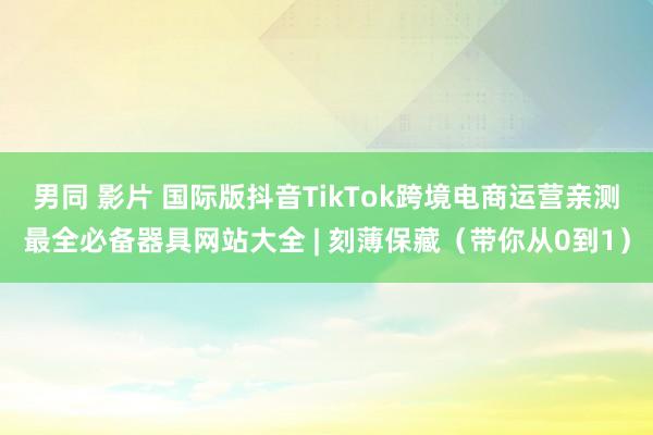 男同 影片 国际版抖音TikTok跨境电商运营亲测最全必备器具网站大全 | 刻薄保藏（带你从0到1）