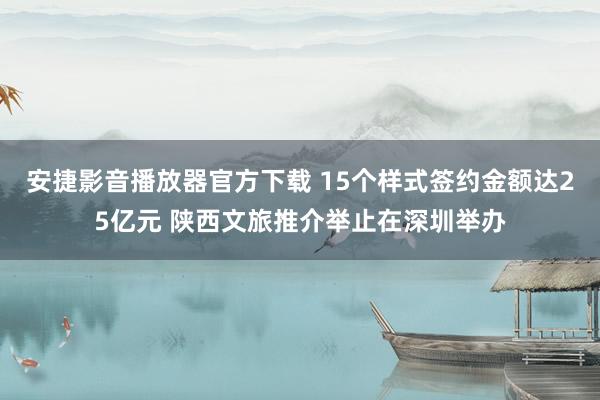 安捷影音播放器官方下载 15个样式签约金额达25亿元 陕西文旅推介举止在深圳举办