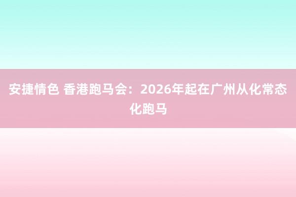 安捷情色 香港跑马会：2026年起在广州从化常态化跑马