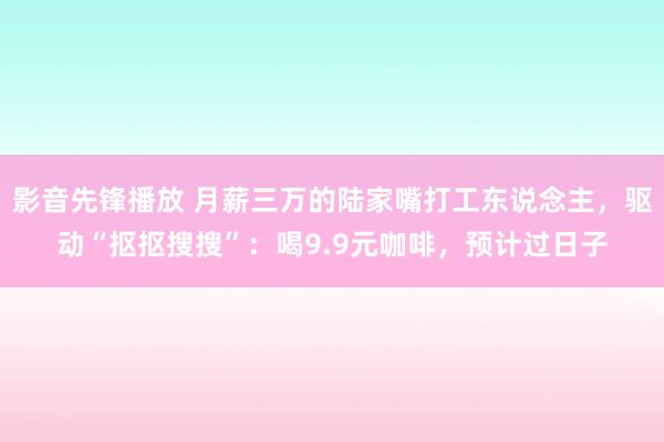 影音先锋播放 月薪三万的陆家嘴打工东说念主，驱动“抠抠搜搜”：喝9.9元咖啡，预计过日子