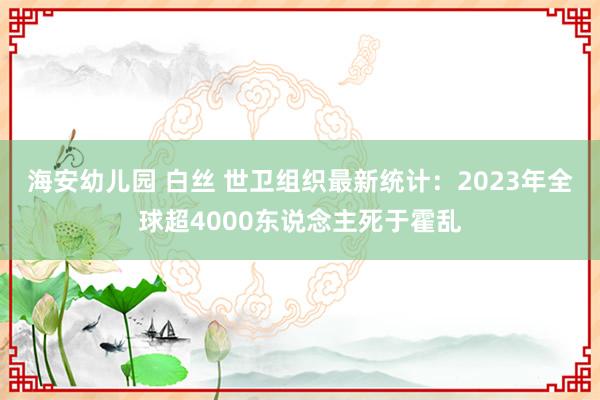 海安幼儿园 白丝 世卫组织最新统计：2023年全球超4000东说念主死于霍乱