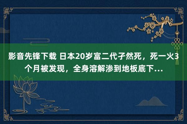 影音先锋下载 日本20岁富二代孑然死，死一火3个月被发现，全身溶解渗到地板底下…