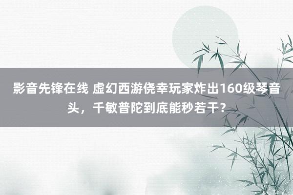 影音先锋在线 虚幻西游侥幸玩家炸出160级琴音头，千敏普陀到底能秒若干？