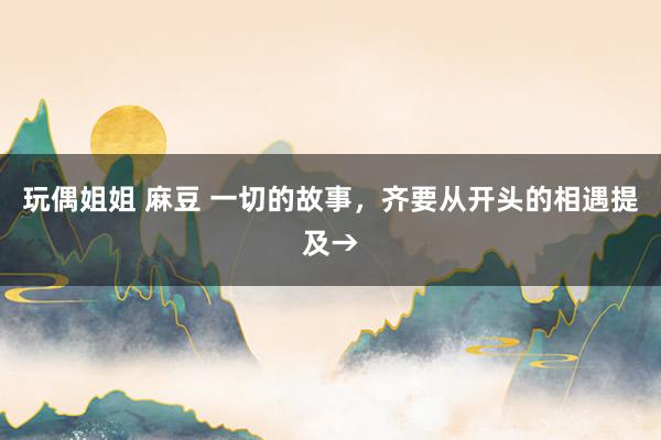 玩偶姐姐 麻豆 一切的故事，齐要从开头的相遇提及→