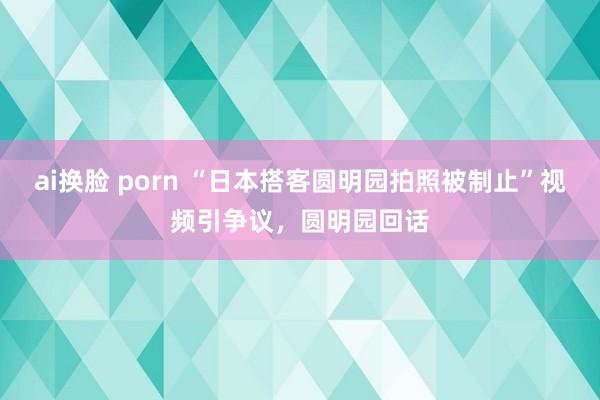 ai换脸 porn “日本搭客圆明园拍照被制止”视频引争议，圆明园回话