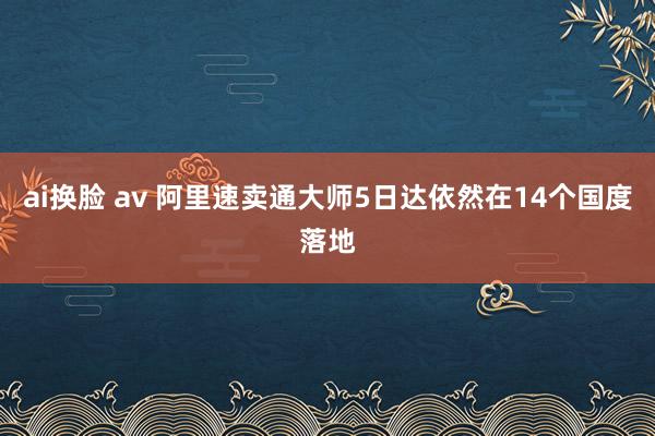 ai换脸 av 阿里速卖通大师5日达依然在14个国度落地