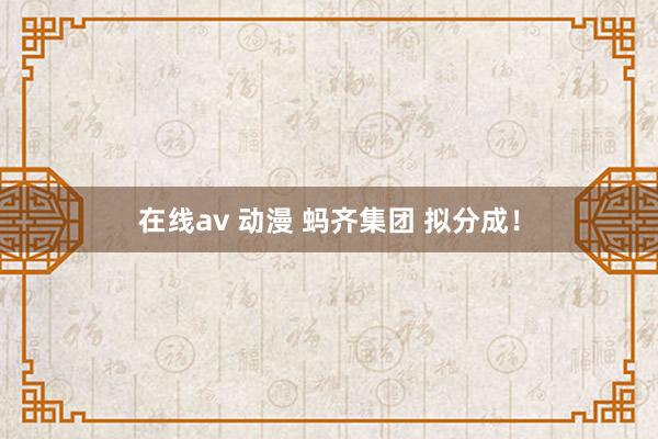 在线av 动漫 蚂齐集团 拟分成！