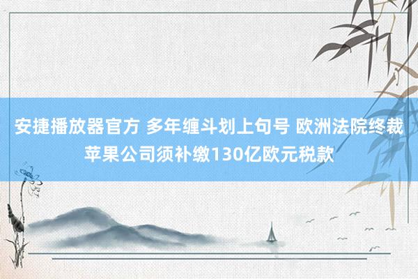 安捷播放器官方 多年缠斗划上句号 欧洲法院终裁苹果公司须补缴130亿欧元税款