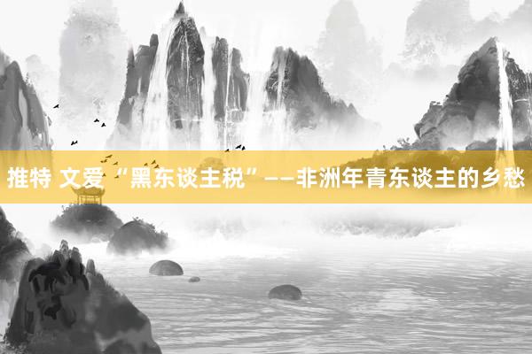 推特 文爱 “黑东谈主税”——非洲年青东谈主的乡愁