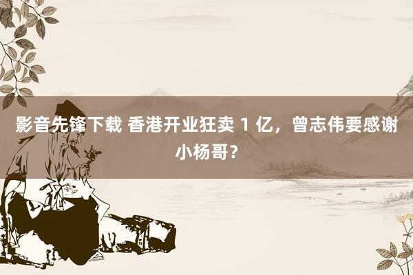 影音先锋下载 香港开业狂卖 1 亿，曾志伟要感谢小杨哥？