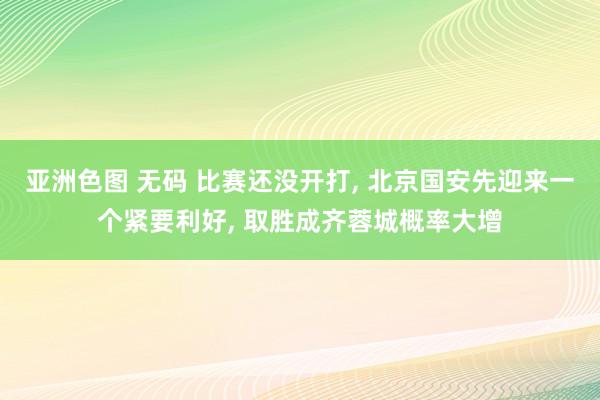 亚洲色图 无码 比赛还没开打， 北京国安先迎来一个紧要利好， 取胜成齐蓉城概率大增