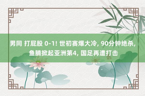 男同 打屁股 0-1! 世初赛爆大冷， 90分钟绝杀， 鱼腩掀起亚洲第4， 国足再遭打击