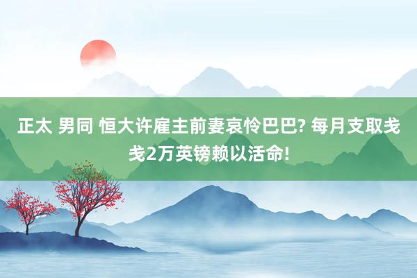 正太 男同 恒大许雇主前妻哀怜巴巴? 每月支取戋戋2万英镑赖以活命!