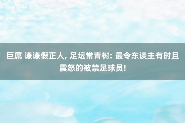 巨屌 谦谦假正人， 足坛常青树: 最令东谈主有时且震怒的被禁足球员!