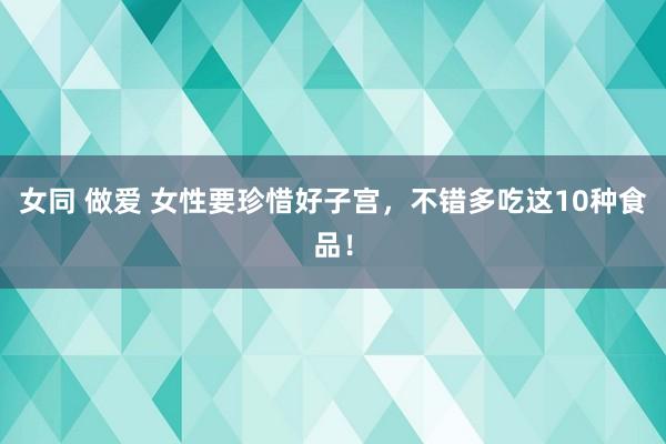 女同 做爱 女性要珍惜好子宫，不错多吃这10种食品！