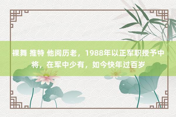 裸舞 推特 他阅历老，1988年以正军职授予中将，在军中少有，如今快年过百岁