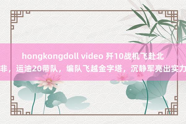 hongkongdoll video 歼10战机飞赴北非，运油20带队，编队飞越金字塔，沉静军亮出实力