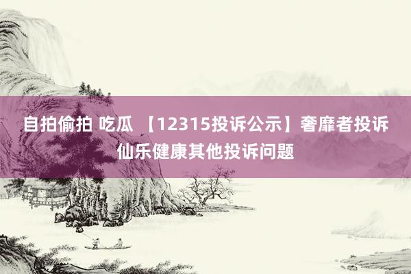 自拍偷拍 吃瓜 【12315投诉公示】奢靡者投诉仙乐健康其他投诉问题