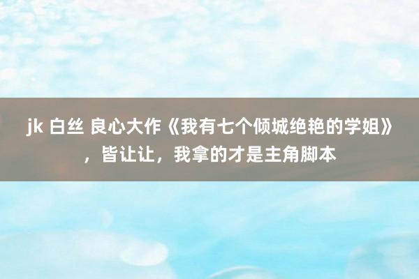 jk 白丝 良心大作《我有七个倾城绝艳的学姐》，皆让让，我拿的才是主角脚本