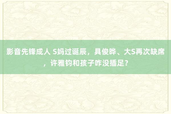 影音先锋成人 S妈过诞辰，具俊晔、大S再次缺席，许雅钧和孩子咋没插足？