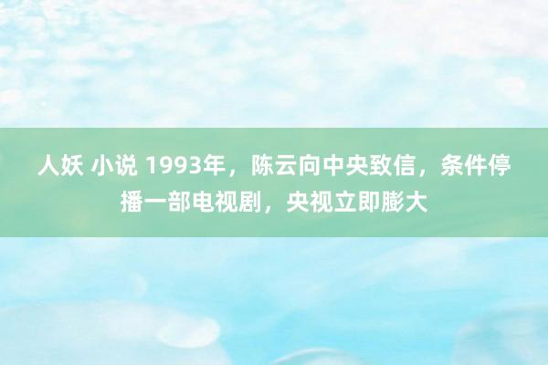 人妖 小说 1993年，陈云向中央致信，条件停播一部电视剧，央视立即膨大