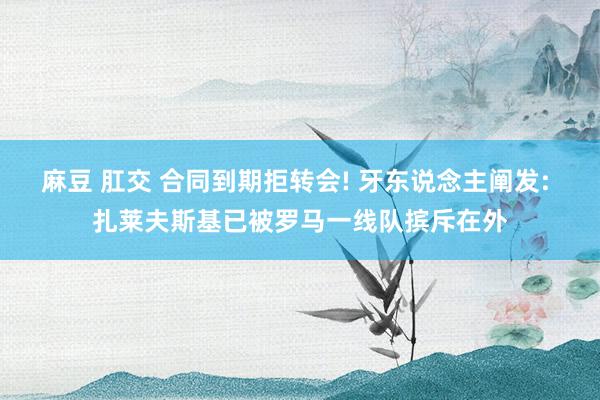 麻豆 肛交 合同到期拒转会! 牙东说念主阐发: 扎莱夫斯基已被罗马一线队摈斥在外