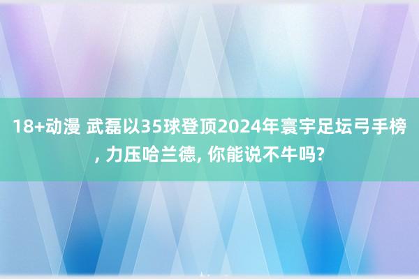 18+动漫 武磊以35球登顶2024年寰宇足坛弓手榜， 力压哈兰德， 你能说不牛吗?