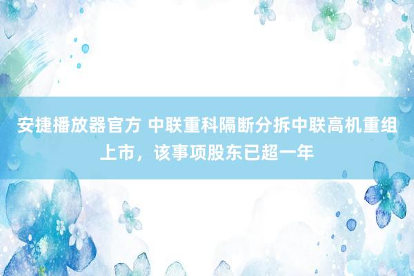 安捷播放器官方 中联重科隔断分拆中联高机重组上市，该事项股东已超一年