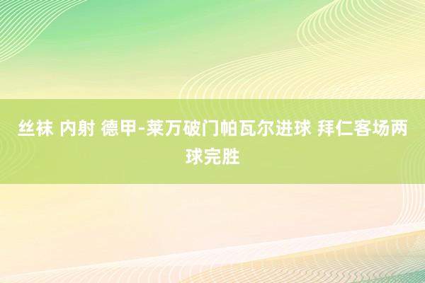 丝袜 内射 德甲-莱万破门帕瓦尔进球 拜仁客场两球完胜