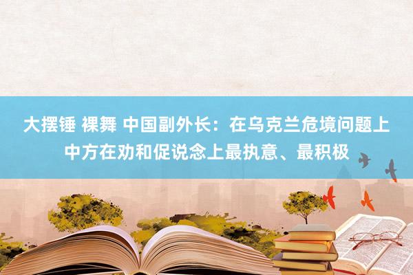 大摆锤 裸舞 中国副外长：在乌克兰危境问题上中方在劝和促说念上最执意、最积极