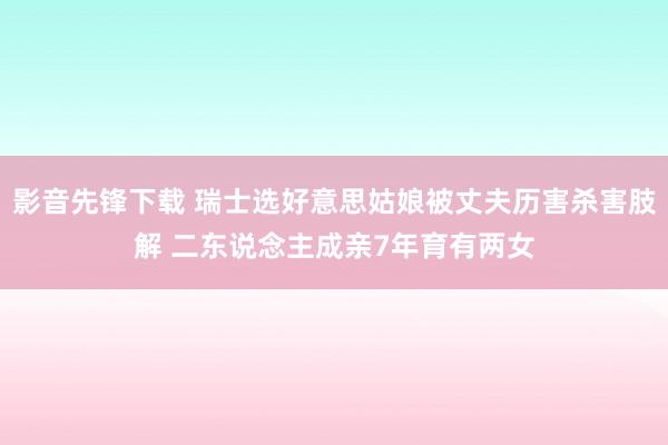 影音先锋下载 瑞士选好意思姑娘被丈夫历害杀害肢解 二东说念主成亲7年育有两女