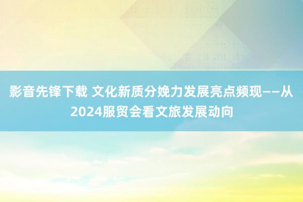 影音先锋下载 文化新质分娩力发展亮点频现——从2024服贸会看文旅发展动向