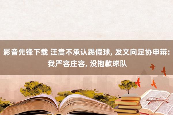 影音先锋下载 汪嵩不承认踢假球， 发文向足协申辩: 我严容庄容， 没抱歉球队