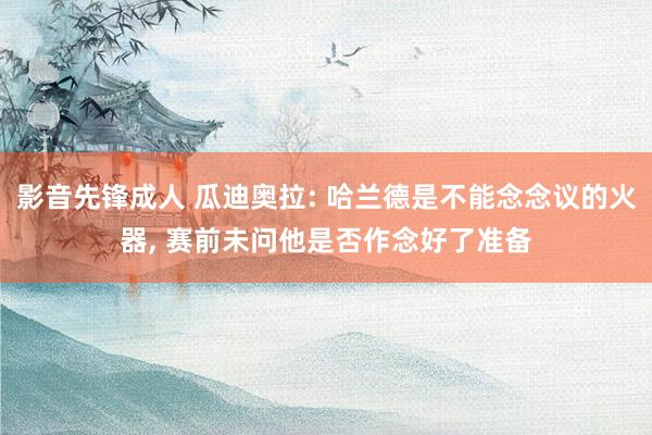 影音先锋成人 瓜迪奥拉: 哈兰德是不能念念议的火器， 赛前未问他是否作念好了准备