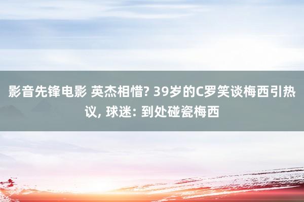 影音先锋电影 英杰相惜? 39岁的C罗笑谈梅西引热议， 球迷: 到处碰瓷梅西