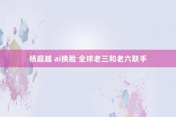 杨超越 ai换脸 全球老三和老六联手