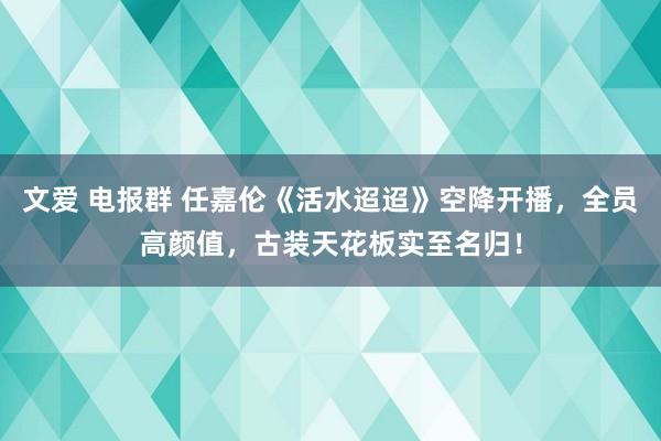 文爱 电报群 任嘉伦《活水迢迢》空降开播，全员高颜值，古装天花板实至名归！