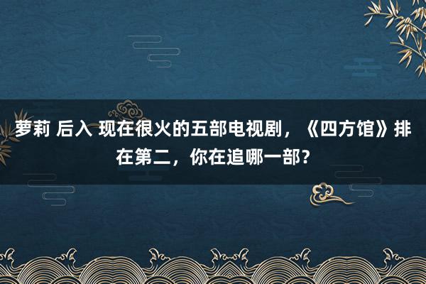 萝莉 后入 现在很火的五部电视剧，《四方馆》排在第二，你在追哪一部？