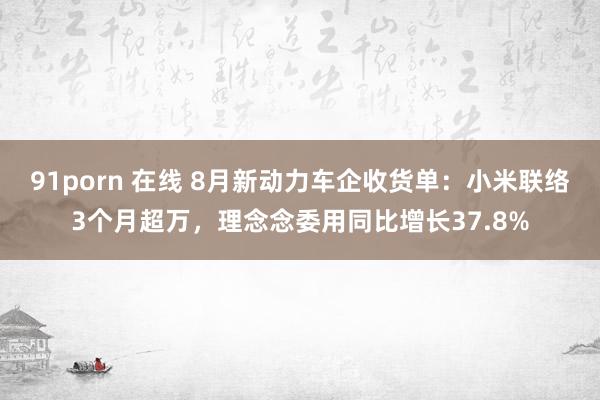 91porn 在线 8月新动力车企收货单：小米联络3个月超万，理念念委用同比增长37.8%