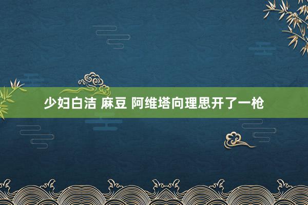 少妇白洁 麻豆 阿维塔向理思开了一枪