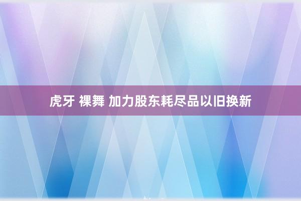 虎牙 裸舞 加力股东耗尽品以旧换新